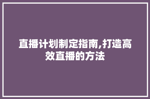 直播计划制定指南,打造高效直播的方法