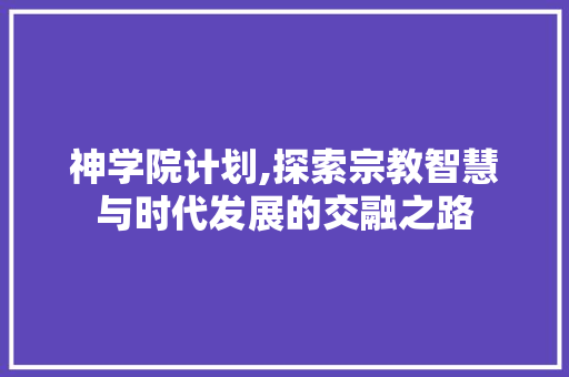 神学院计划,探索宗教智慧与时代发展的交融之路 生活范文