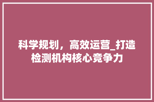 科学规划，高效运营_打造检测机构核心竞争力 学术范文