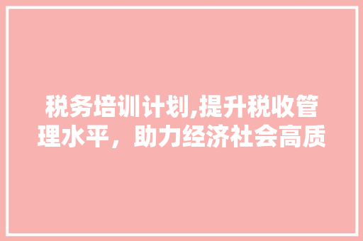 税务培训计划,提升税收管理水平，助力经济社会高质量发展