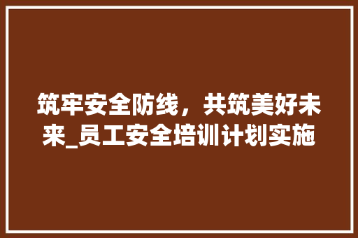 筑牢安全防线，共筑美好未来_员工安全培训计划实施纪实