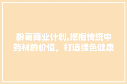 粉葛商业计划,挖掘传统中药材的价值，打造绿色健康产业新标杆