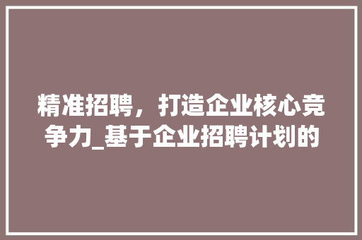 精准招聘，打造企业核心竞争力_基于企业招聘计划的详细介绍