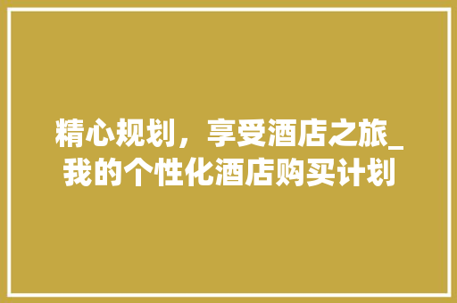 精心规划，享受酒店之旅_我的个性化酒店购买计划