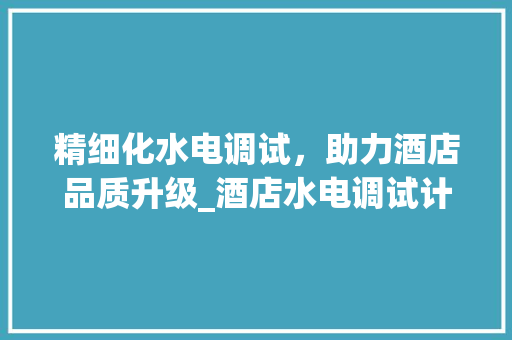 精细化水电调试，助力酒店品质升级_酒店水电调试计划详细介绍