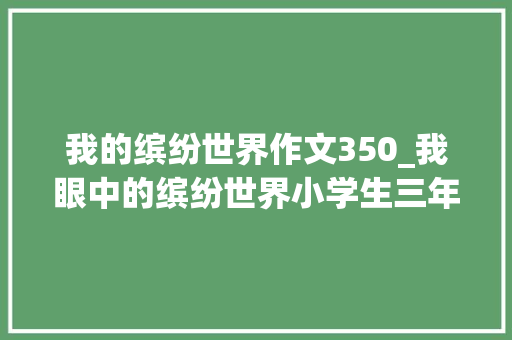 我的缤纷世界作文350_我眼中的缤纷世界小学生三年级作文350字 学术范文