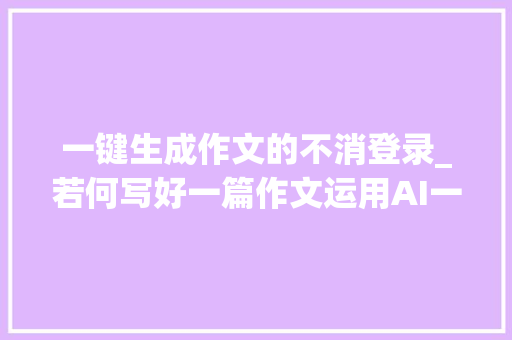 一键生成作文的不消登录_若何写好一篇作文运用AI一键生成作文