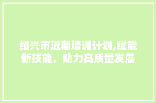 绍兴市近期培训计划,赋能新技能，助力高质量发展