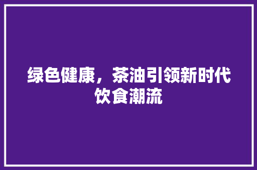 绿色健康，茶油引领新时代饮食潮流