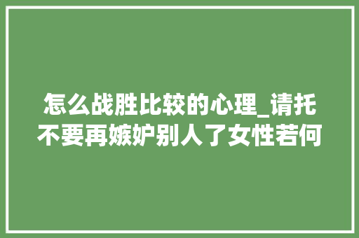 怎么战胜比较的心理_请托不要再嫉妒别人了女性若何摆脱比较心态