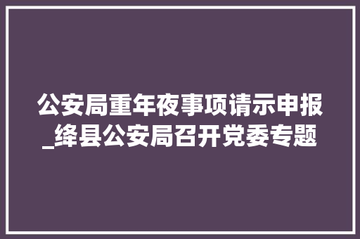 公安局重年夜事项请示申报_绛县公安局召开党委专题进修中国共产党重大年夜事项请示申报条例