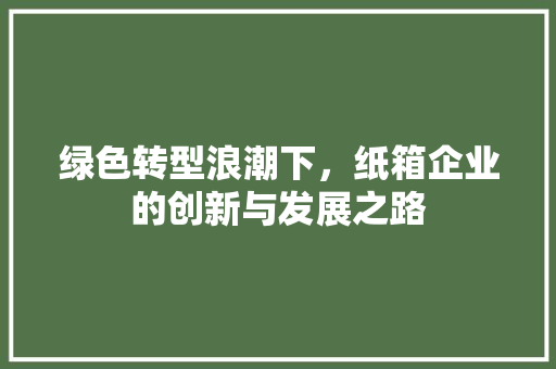 绿色转型浪潮下，纸箱企业的创新与发展之路