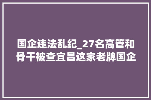 国企违法乱纪_27名高管和骨干被查宜昌这家老牌国企为何塌办法糜烂