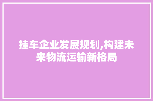 挂车企业发展规划,构建未来物流运输新格局