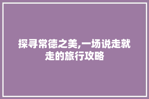 探寻常德之美,一场说走就走的旅行攻略