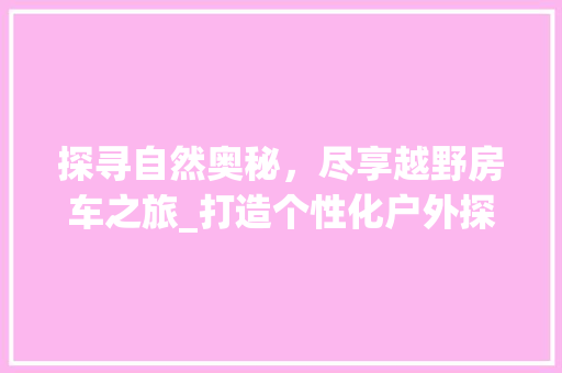 探寻自然奥秘，尽享越野房车之旅_打造个性化户外探险体验 综述范文