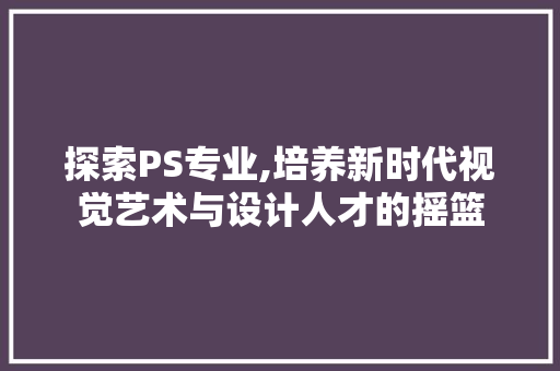 探索PS专业,培养新时代视觉艺术与设计人才的摇篮