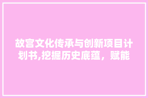 故宫文化传承与创新项目计划书,挖掘历史底蕴，赋能现代发展 生活范文