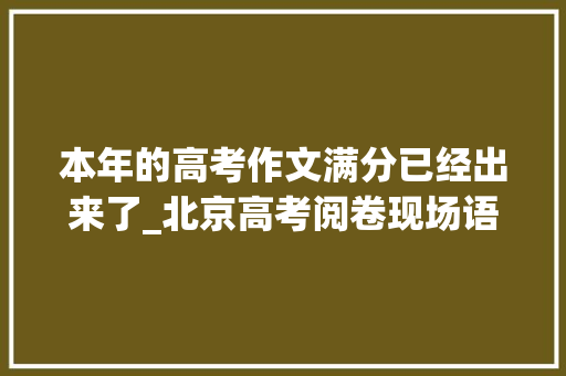 本年的高考作文满分已经出来了_北京高考阅卷现场语文已出现优秀作文将作为满分作文备选