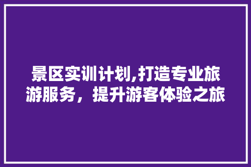 景区实训计划,打造专业旅游服务，提升游客体验之旅