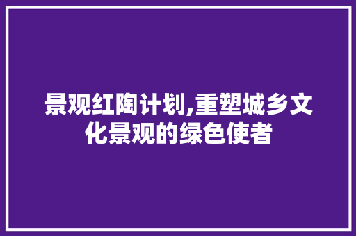 景观红陶计划,重塑城乡文化景观的绿色使者