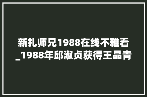 新扎师兄1988在线不雅看_1988年邱淑贞获得王晶青睐毛病刘德华拍出了这部经典之作