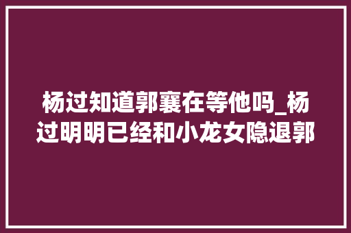 杨过知道郭襄在等他吗_杨过明明已经和小龙女隐退郭襄为何还要苦等秘密终于被说出