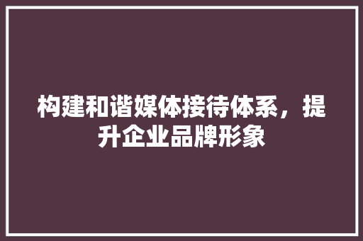 构建和谐媒体接待体系，提升企业品牌形象