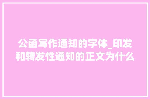 公函写作通知的字体_印发和转发性通知的正文为什么有的用3号仿宋体有的却用3号楷体