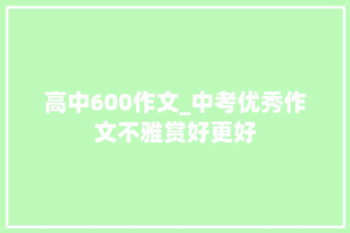 高中600作文_中考优秀作文不雅赏好更好