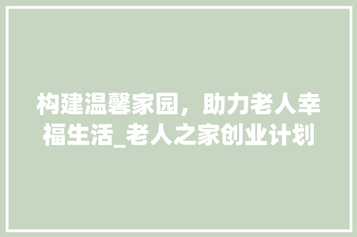 构建温馨家园，助力老人幸福生活_老人之家创业计划详细介绍