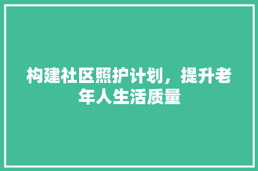 构建社区照护计划，提升老年人生活质量