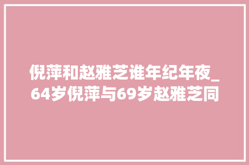 倪萍和赵雅芝谁年纪年夜_64岁倪萍与69岁赵雅芝同框自然老去和医美老去的差距一目了然