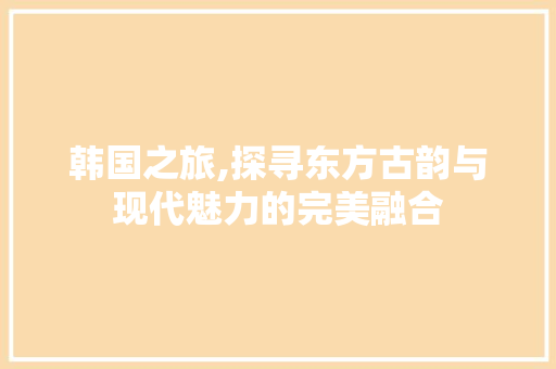 韩国之旅,探寻东方古韵与现代魅力的完美融合