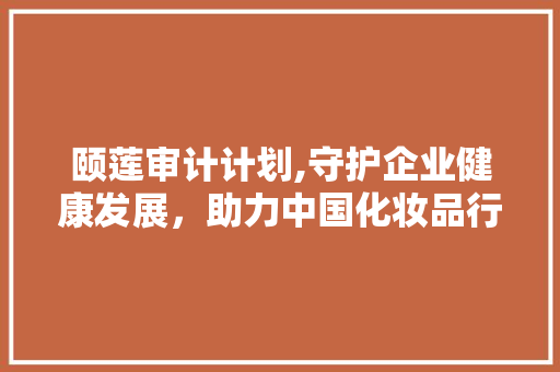 颐莲审计计划,守护企业健康发展，助力中国化妆品行业腾飞