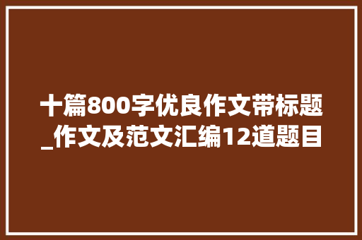 十篇800字优良作文带标题_作文及范文汇编12道题目15篇范文涉及4类作文题型