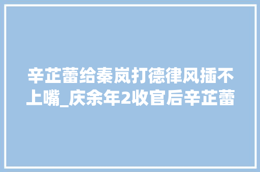 辛芷蕾给秦岚打德律风插不上嘴_庆余年2收官后辛芷蕾经常被秦岚打电话吵醒原因竞让人笑翻