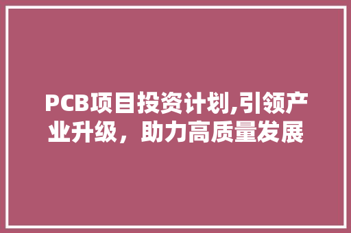 PCB项目投资计划,引领产业升级，助力高质量发展 综述范文