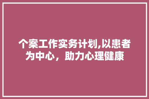 个案工作实务计划,以患者为中心，助力心理健康