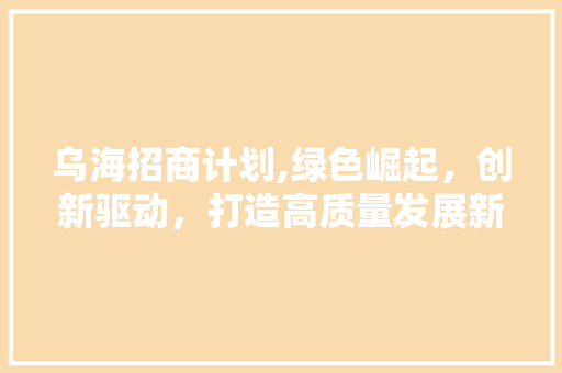 乌海招商计划,绿色崛起，创新驱动，打造高质量发展新引擎