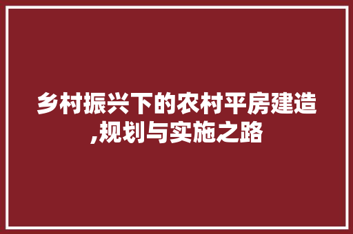 乡村振兴下的农村平房建造,规划与实施之路