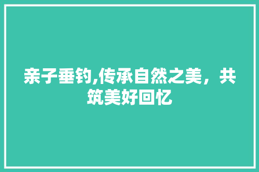 亲子垂钓,传承自然之美，共筑美好回忆