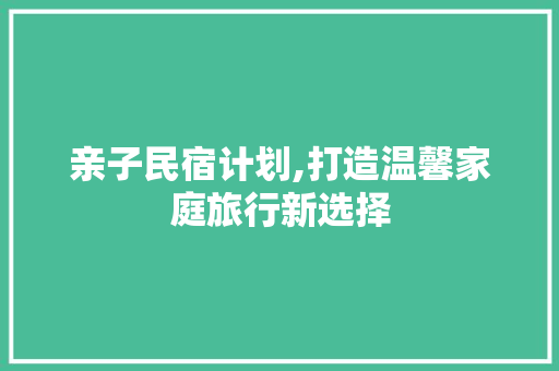 亲子民宿计划,打造温馨家庭旅行新选择