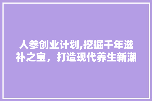 人参创业计划,挖掘千年滋补之宝，打造现代养生新潮流