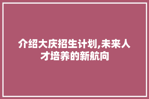 介绍大庆招生计划,未来人才培养的新航向