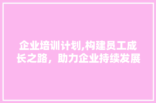 企业培训计划,构建员工成长之路，助力企业持续发展