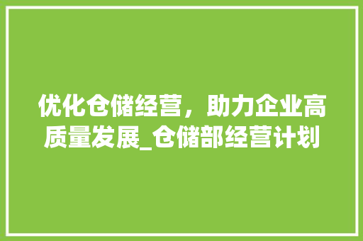 优化仓储经营，助力企业高质量发展_仓储部经营计划详细介绍