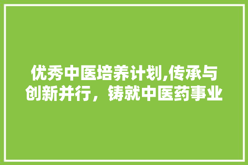 优秀中医培养计划,传承与创新并行，铸就中医药事业辉煌