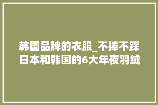 韩国品牌的衣服_不捧不踩日本和韩国的6大年夜羽绒服品牌确实不比国产波司登差