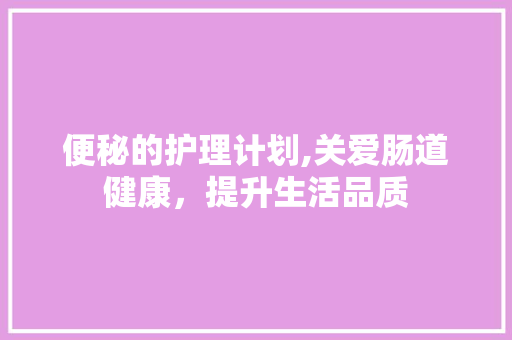 便秘的护理计划,关爱肠道健康，提升生活品质